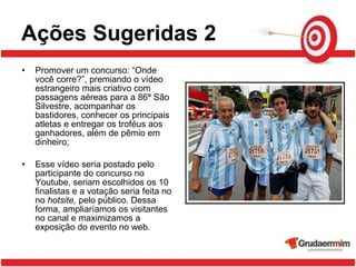 Ações Sugeridas 2 Promover um concurso: “Onde você corre?”, premiando o vídeo estrangeiro mais criativo com passagens aéreas para a 86ª São Silvestre, acompanhar os bastidores, conhecer os principais atletas e entregar os troféus aos ganhadores, além de pêmio em dinheiro;  Esse vídeo seria postado pelo participante do concurso no Youtube, seriam escolhidos os 10 finalistas e a votação seria feita no no  hotsite,  pelo público. Dessa forma, ampliaríamos os visitantes no canal e maximizamos a exposição do evento no web.  