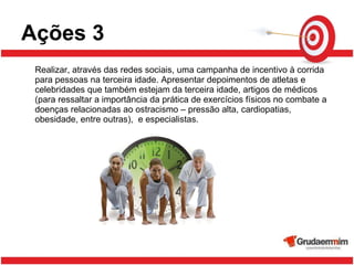 Ações 3 Realizar, através das redes sociais, uma campanha de incentivo à corrida para pessoas na terceira idade. Apresentar depoimentos de atletas e celebridades que também estejam da terceira idade, artigos de médicos (para ressaltar a importância da prática de exercícios físicos no combate a doenças relacionadas ao ostracismo – pressão alta, cardiopatias, obesidade, entre outras),  e especialistas.  
