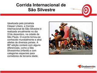 Corrida Internacional de  São Silvestre Idealizada pelo jornalista Cásper Líbero, a Corrida Internacional de São Silvestre é realizada anualmente no dia 31de dezembro, na cidade de São Paulo. O evento tornou-se conhecido mundialmente e atrai atletas de diversos países. A 86º edição contará com alguns diferenciais, como a São Silvestrinha (infantil) e com categorias especiais para corredores da terceira idade. 