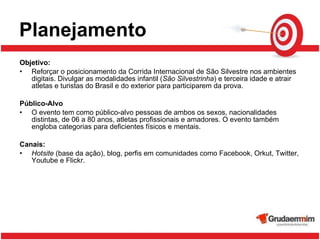Planejamento Objetivo:   Reforçar o posicionamento da Corrida Internacional de São Silvestre nos ambientes digitais. Divulgar as modalidades infantil ( São Silvestrinha ) e terceira idade e atrair atletas e turistas do Brasil e do exterior para participarem da prova. Público-Alvo O evento tem como público-alvo pessoas de ambos os sexos, nacionalidades distintas, de 06 a 80 anos, atletas profissionais e amadores. O evento também engloba categorias para deficientes físicos e mentais. Canais: Hotsite  (base da ação), blog, perfis em comunidades como Facebook, Orkut, Twitter, Youtube e Flickr. 