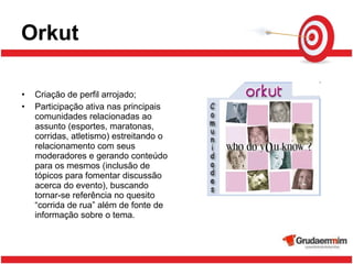 Orkut Criação de perfil arrojado; Participação ativa nas principais comunidades relacionadas ao assunto (esportes, maratonas, corridas, atletismo) estreitando o relacionamento com seus moderadores e gerando conteúdo para os mesmos (inclusão de tópicos para fomentar discussão acerca do evento), buscando tornar-se referência no quesito “corrida de rua” além de fonte de informação sobre o tema. 