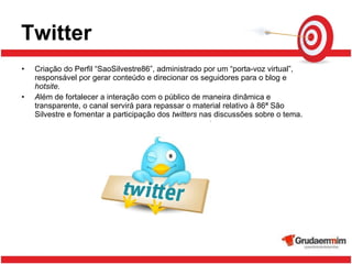 Twitter Criação do Perfil “SaoSilvestre86”, administrado por um “porta-voz virtual”, responsável por gerar conteúdo e direcionar os seguidores para o blog e  hotsite. A lém de fortalecer a interação com o público de maneira dinâmica e transparente, o canal servirá para repassar o material relativo à 86ª São Silvestre e fomentar a participação dos  twitters  nas discussões sobre o tema. 