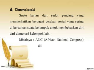 d. Dimensi sosial 
Suatu kajian dari sudut pandang yang 
memperhatikan berbagai gerakan sosial yang sering 
di lancarkan suatu kelompok untuk membebaskan diri 
dari domonasi kelompok lain, 
Misalnya : ANC (African National Congress) 
dll. 
 