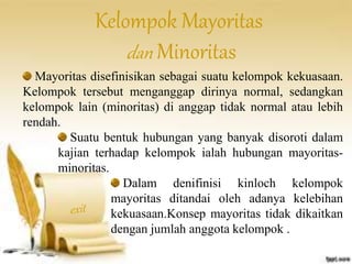 Kelompok Mayoritas 
dan Minoritas 
Mayoritas disefinisikan sebagai suatu kelompok kekuasaan. 
Kelompok tersebut menganggap dirinya normal, sedangkan 
kelompok lain (minoritas) di anggap tidak normal atau lebih 
rendah. 
Suatu bentuk hubungan yang banyak disoroti dalam 
kajian terhadap kelompok ialah hubungan mayoritas-minoritas. 
Dalam denifinisi kinloch kelompok 
mayoritas ditandai oleh adanya kelebihan 
kekuasaan.Konsep mayoritas tidak dikaitkan 
dengan jumlah anggota kelompok . 
 