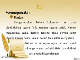 Menurut para ahli : 
Ras 
Banton 
Mengemukakan bahwa kelompok ras dapat 
didefinisikan secara fisik maupun secara sosial. Namun 
menurutnya kedua definisi tersebut tidak pernah dapat 
identik, karena pendefinisian secara fisik selalu mengalami 
distorsi demi kepentingan definisi sosial 
sehingga antara definisi fisik dan definisi 
sosial terjadi kesenjangan. 
 