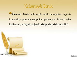 Kelompok Etnik 
Menurut Fracis kelompok etnik merupakan sejenis 
komonitas yang menampilkan persamaan bahasa, adat 
kebiasaan, wilayah, sejarah, sikap, dan sisitem politik. 
 