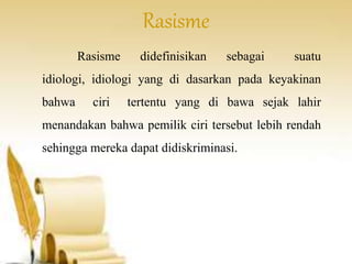Rasisme 
Rasisme didefinisikan sebagai suatu 
idiologi, idiologi yang di dasarkan pada keyakinan 
bahwa ciri tertentu yang di bawa sejak lahir 
menandakan bahwa pemilik ciri tersebut lebih rendah 
sehingga mereka dapat didiskriminasi. 
 