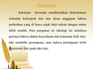 Seksisme 
Seksisme berusaha membenarkan diskriminasi 
terhadap kelompok lain atas dasar anggapan bahwa 
perbedaan yang di bawa sejak lahir terkait dengan status 
lebih rendah. Para penganut ini idiologi ini misalnya 
percaya bahwa dalam kecerdasan dan kekuatan fisik laki-laki 
melebihi perempuan, atau bahwa perempuan lebih 
emosional dari pada laki-laki. 
 