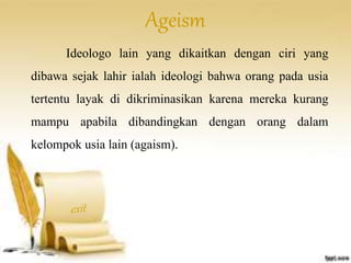 Ageism 
Ideologo lain yang dikaitkan dengan ciri yang 
dibawa sejak lahir ialah ideologi bahwa orang pada usia 
tertentu layak di dikriminasikan karena mereka kurang 
mampu apabila dibandingkan dengan orang dalam 
kelompok usia lain (agaism). 
 