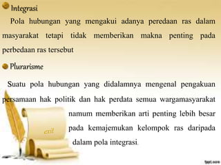 Integrasi 
Pola hubungan yang mengakui adanya peredaan ras dalam 
masyarakat tetapi tidak memberikan makna penting pada 
perbedaan ras tersebut 
Plurarisme 
Suatu pola hubungan yang didalamnya mengenal pengakuan 
persamaan hak politik dan hak perdata semua wargamasyarakat 
namum memberikan arti penting lebih besar 
pada kemajemukan kelompok ras daripada 
dalam pola integrasi. 
 