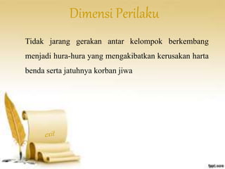 Dimensi Perilaku 
Tidak jarang gerakan antar kelompok berkembang 
menjadi hura-hura yang mengakibatkan kerusakan harta 
benda serta jatuhnya korban jiwa 
 