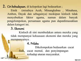 2. Ciri kebudayaan, di kelopokan lagi bedasarkan ; 
Etnik (misalnya Aceh, Minangkabau , Minahasa, 
Ambon, Dayak dan sebagainya) meskipun kinloch tidak 
menyebutkan faktor agama, namun dalam banyak 
pengelompokan, persamaan agama pun dapatdimasukkan 
dalam katagori ini. 
3. Ekonomi 
Kinloch di sini membedakan antara mereka yang 
tidak mempunyai kekuasaan ekonomi dan mereka yang 
mempunyainya . 
4. Prilaku 
Dikelompokan bedasarkan cacat 
fisik, cacat mental, dan penyimpangan 
terhadap aturan masyarakat. 
 