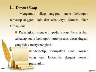 b. Dimensi Sikap 
Mengamati sikap anggota suatu kelompok 
terhadap anggota lain dan sebaliknya. Dimensi sikap 
terbagi dua: 
Prasangka, mengacu pada sikap bermusuhan 
terhadap suatu kelompok tertentu atas dasar dugaan 
yang tidak menyenangkan. 
Stereotip, merupakan suatu konsep 
yang erat kaitannya dengan konsep 
prasangka. 
 