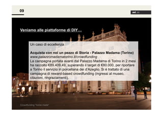 09

Veniamo alle piattaforme di DIY…

Un caso di eccellenza
Acquista con noi un pezzo di Storia - Palazzo Madama (Torino)
www.palazzomadamatorino.it/crowdfunding
La campagna portata avanti dal Palazzo Madama di Torino in 2 mesi
ha raccolto €89.409,49, superando il target di €80.000, per riportare
a Torino il servizio in porcellana dei d’Azeglio. Si è trattato di una
campagna di reward-based crowdfunding (ingressi al museo,
citazioni, ringraziamenti).

Crowdfunding “home made”

 