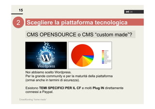 15

2 Scegliere la piattaforma tecnologica
CMS OPENSOURCE o CMS “custom made”?

Noi abbiamo scelto Wordpress.
Per la grande community e per la maturità della piattaforma
(ormai anche in termini di sicurezza).
Esistono TEMI SPECIFICI PER IL CF e molti Plug IN direttamente
connessi a Paypal.
Crowdfunding “home made”

 