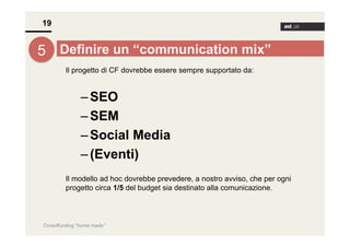 19

5 Definire un “communication mix”
Il progetto di CF dovrebbe essere sempre supportato da:

– SEO
– SEM
– Social Media
– (Eventi)
Il modello ad hoc dovrebbe prevedere, a nostro avviso, che per ogni
progetto circa 1/5 del budget sia destinato alla comunicazione.

Crowdfunding “home made”

 