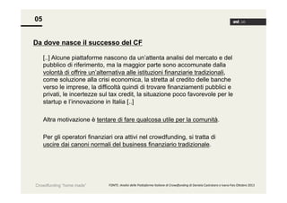 05
Da dove nasce il successo del CF
[..] Alcune piattaforme nascono da un’attenta analisi del mercato e del
pubblico di riferimento, ma la maggior parte sono accomunate dalla
volontà di offrire un’alternativa alle istituzioni finanziarie tradizionali,
come soluzione alla crisi economica, la stretta al credito delle banche
verso le imprese, la difficoltà quindi di trovare finanziamenti pubblici e
privati, le incertezze sul tax credit, la situazione poco favorevole per le
startup e l’innovazione in Italia [..]
Altra motivazione è tentare di fare qualcosa utile per la comunità.
Per gli operatori finanziari ora attivi nel crowdfunding, si tratta di
uscire dai canoni normali del business finanziario tradizionale.

Crowdfunding “home made”

FONTE:	
  Analisi	
  delle	
  Pia+aforme	
  Italiane	
  di	
  Crowdfunding	
  di	
  Daniela	
  Castrataro	
  e	
  Ivana	
  Pais	
  O<obre	
  2013	
  

 
