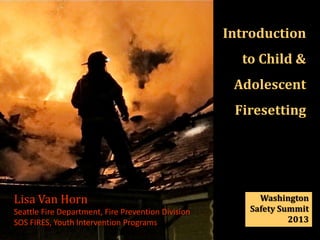 Introduction
                                                      to Child &
                                                     Adolescent
                                                     Firesetting
             {

Lisa Van Horn                                            Washington
Seattle Fire Department, Fire Prevention Division      Safety Summit
SOS FIRES, Youth Intervention Programs                          2013
 