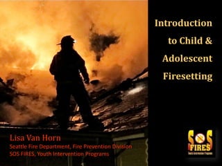 Introduction
to Child &

Adolescent

{
Lisa Van Horn
Seattle Fire Department, Fire Prevention Division
SOS FIRES, Youth Intervention Programs

Firesetting

 