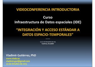 Vladimir Gutiérrez, PhD
www.vlado.es
vladimir.gut@gmail.com
29 de Octubre de 2015
VIDEOCONFERENCIA INTRODUCTORIA
Curso
Infraestructura de Datos espaciales (IDE)
“INTEGRACIÓN Y ACCESO ESTÁNDAR A 
DATOS ESPACIO‐TEMPORALES”
_____
23 al 27 de Noviembre de 2015
Cuenca, Ecuador
 