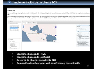 24
5 Implementación de un cliente SOS
• Conceptos básicos de HTML
• Conceptos básicos de JavaScript
• Descarga de librerías para cliente SOS
• Depuración de aplicaciones web con Chrome / comunicación
 
