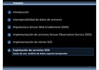TEMARIO
Introducción
Interoperabilidad de datos de sensores
Arquitectura Sensor Web Enablement (SWE)
Implementación de servicios Sensor Observation Service (SOS)
Implementación de cliente SOS
Explotación de servicios SOS: 
Casos de uso: análisis de datos espacio‐temporales
2
3
4
5
6
30
1
 