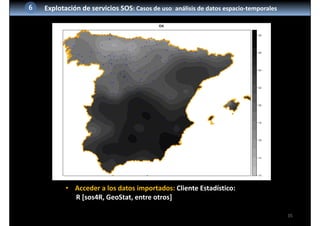 35
6 Explotación de servicios SOS: Casos de uso: análisis de datos espacio‐temporales
• Acceder a los datos importados: Cliente Estadístico:
R [sos4R, GeoStat, entre otros]
 