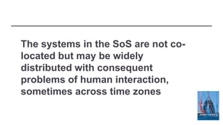 The systems in the SoS are not co-
located but may be widely
distributed with consequent
problems of human interaction,
sometimes across time zones
 