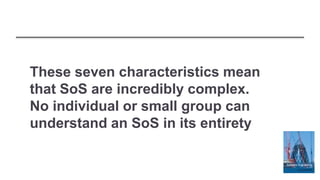 These seven characteristics mean
that SoS are incredibly complex.
No individual or small group can
understand an SoS in its entirety
 