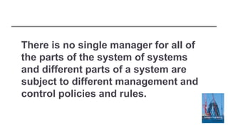 There is no single manager for all of
the parts of the system of systems
and different parts of a system are
subject to different management and
control policies and rules.
 