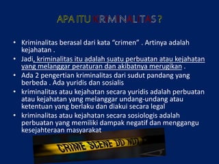 • Kriminalitas berasal dari kata “crimen” . Artinya adalah
kejahatan .
• Jadi, kriminalitas itu adalah suatu perbuatan atau kejahatan
yang melanggar peraturan dan akibatnya merugikan .
• Ada 2 pengertian kriminalitas dari sudut pandang yang
berbeda . Ada yuridis dan sosialis
• kriminalitas atau kejahatan secara yuridis adalah perbuatan
atau kejahatan yang melanggar undang-undang atau
ketentuan yang berlaku dan diakui secara legal
• kriminalitas atau kejahatan secara sosiologis adalah
perbuatan yang memiliki dampak negatif dan menggangu
kesejahteraan masyarakat
 
