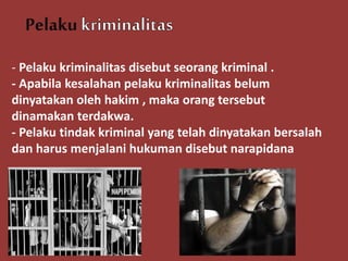 Pelaku
- Pelaku kriminalitas disebut seorang kriminal .
- Apabila kesalahan pelaku kriminalitas belum
dinyatakan oleh hakim , maka orang tersebut
dinamakan terdakwa.
- Pelaku tindak kriminal yang telah dinyatakan bersalah
dan harus menjalani hukuman disebut narapidana
 
