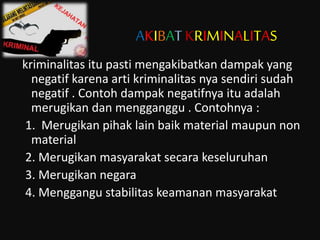 AKIBATKRIMINALITAS
kriminalitas itu pasti mengakibatkan dampak yang
negatif karena arti kriminalitas nya sendiri sudah
negatif . Contoh dampak negatifnya itu adalah
merugikan dan mengganggu . Contohnya :
1. Merugikan pihak lain baik material maupun non
material
2. Merugikan masyarakat secara keseluruhan
3. Merugikan negara
4. Menggangu stabilitas keamanan masyarakat
 
