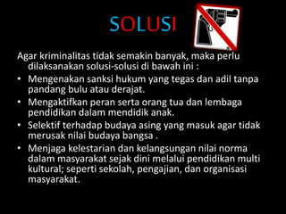 SOLUSI
Agar kriminalitas tidak semakin banyak, maka perlu
dilaksanakan solusi-solusi di bawah ini :
• Mengenakan sanksi hukum yang tegas dan adil tanpa
pandang bulu atau derajat.
• Mengaktifkan peran serta orang tua dan lembaga
pendidikan dalam mendidik anak.
• Selektif terhadap budaya asing yang masuk agar tidak
merusak nilai budaya bangsa .
• Menjaga kelestarian dan kelangsungan nilai norma
dalam masyarakat sejak dini melalui pendidikan multi
kultural; seperti sekolah, pengajian, dan organisasi
masyarakat.
 