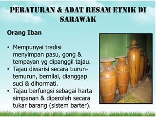 Peraturan & adat resam etnik di
           sarawak
Orang Iban

• Mempunyai tradisi
  menyimpan pasu, gong &
  tempayan yg dipanggil tajau.
• Tajau diwarisi secara tiurun-
  temurun, bernilai, dianggap
  suci & dihormati.
• Tajau berfungsi sebagai harta
  simpanan & diperoleh secara
  tukar barang (sistem barter).
 