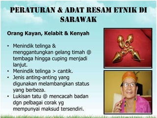 Peraturan & adat resam etnik di
            sarawak
Orang Kayan, Kelabit & Kenyah

• Menindik telinga &
  menggantungkan gelang timah @
  tembaga hingga cuping menjadi
  lanjut.
• Menindik telinga > cantik.
• Jenis anting-anting yang
  digunakan melambangkan status
  yang berbeza.
• Lukisan tatu @ mencacah badan
  dgn pelbagai corak yg
  mempunyai maksud tersendiri.
 