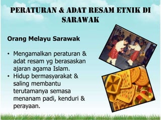 Peraturan & adat resam etnik di
           sarawak

Orang Melayu Sarawak

• Mengamalkan peraturan &
  adat resam yg berasaskan
  ajaran agama Islam.
• Hidup bermasyarakat &
  saling membantu
  terutamanya semasa
  menanam padi, kenduri &
  perayaan.
 