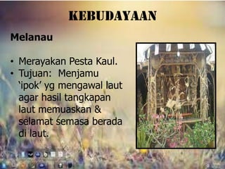 kebudayaan
Melanau

• Merayakan Pesta Kaul.
• Tujuan: Menjamu
  ‘ipok’ yg mengawal laut
  agar hasil tangkapan
  laut memuaskan &
  selamat semasa berada
  di laut.
 