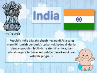 Republik India adalah sebuah negara di Asia yang 
memiliki jumlah penduduk terbanyak kedua di dunia, 
dengan populasi lebih dari satu miliar jiwa, dan 
adalah negara terbesar ketujuh berdasarkan ukuran 
wilayah geografis. 
 