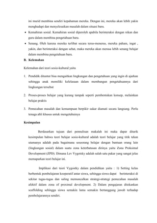 ini murid membina sendiri kepahaman mereka. Dengan ini, mereka akan lebih yakin
menghadapi dan menyelesaikan masalah dalam situasi baru.
 Kemahiran sosial. Kemahiran sosial diperoleh apabila berinteraksi dengan rekan dan
guru dalam membina pengetahuan baru.
 Senang. Oleh karena mereka terlibat secara terus-menerus, mereka paham, ingat ,
yakin, dan berinteraksi dengan sehat, maka mereka akan merasa lebih senang belajar
dalam membina pengetahuan baru.
B. Kelemahan
Kelemahan dari teori sosio-kultural yaitu
1. Pendidik dituntut bisa mengaitkan lingkungan dan pengetahuan yang ingin di ajarkan
sehingga anak memiliki kelelasaan dalam membangun pengetahuannya dari
lingkungan tersebut
2. Proses-proses belajar yang kurang tampak seperti pembentukan konsep, melainkan
belajar praktis
3. Pemecahan masalah dan kemampuan berpikir sukar diamati secara langsung. Perlu
tenaga ahli khusus untuk mengetahuinya
Kesimpulan
Berdasarkan tujuan dari pennulisan makalah ini maka dapar ditarik
kesimpulan bahwa teori belajar sosio-kultural adalah teori belajar yang titik tekan
utamanya adalah pada bagaimana seseorang belajar dengan bantuan orang lain
(lingkungan sosial) dalam suatu zona keterbatasan dirinya yaitu Zona Proksimal
Development (ZPD). Dimana Lev Vygotsky adalah salah satu pakar yang sangat jelas
memaparkan teori belajar ini.
Implikasi dari teori Vygostky dalam pendidikan yaitu : 1) Setting kelas
berbentuk pembelajaran kooperatif antar siswa, sehingga siswa dapat berinteraksi di
sekitar tugas-tugas dan saling memunculkan strategi-strategi pemecahan masalah
afektif dalam zona of proximal development. 2) Dalam pengajaran ditekankan
scaffolding sehingga siswa semakin lama semakin bertanggung jawab terhadap
pembelajarannya sendiri.
 