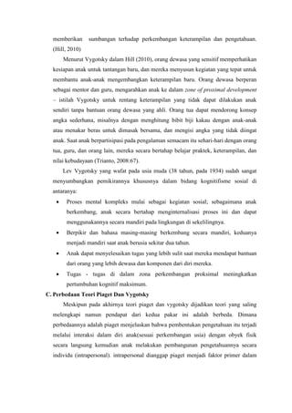 memberikan sumbangan terhadap perkembangan keterampilan dan pengetahuan.
(Hill, 2010)
Menurut Vygotsky dalam Hill (2010), orang dewasa yang sensitif memperhatikan
kesiapan anak untuk tantangan baru, dan mereka menyusun kegiatan yang tepat untuk
membantu anak-anak mengembangkan keterampilan baru. Orang dewasa berperan
sebagai mentor dan guru, mengarahkan anak ke dalam zone of proximal development
– istilah Vygotsky untuk rentang keterampilan yang tidak dapat dilakukan anak
sendiri tanpa bantuan orang dewasa yang ahli. Orang tua dapat mendorong konsep
angka sederhana, misalnya dengan menghitung bibit biji kakau dengan anak-anak
atau menakar beras untuk dimasak bersama, dan mengisi angka yang tidak diingat
anak. Saat anak berpartisipasi pada pengalaman semacam itu sehari-hari dengan orang
tua, guru, dan orang lain, mereka secara bertahap belajar praktek, keterampilan, dan
nilai kebudayaan (Trianto, 2008:67).
Lev Vygotsky yang wafat pada usia muda (38 tahun, pada 1934) sudah sangat
menyumbangkan pemikirannya khususnya dalam bidang kognitifisme sosial di
antaranya:
 Proses mental kompleks mulai sebagai kegiatan sosial; sebagaimana anak
berkembang, anak secara bertahap menginternalisasi proses ini dan dapat
menggunakannya secara mandiri pada lingkungan di sekelilingnya.
 Berpikir dan bahasa masing-masing berkembang secara mandiri, keduanya
menjadi mandiri saat anak berusia sekitar dua tahun.
 Anak dapat menyelesaikan tugas yang lebih sulit saat mereka mendapat bantuan
dari orang yang lebih dewasa dan komponen dari diri mereka.
 Tugas - tugas di dalam zona perkembangan proksimal meningkatkan
pertumbuhan kognitif maksimum.
C. Perbedaan Teori Piaget Dan Vygotsky
Meskipun pada akhirnya teori piaget dan vygotsky dijadikan teori yang saling
melengkapi namun pendapat dari kedua pakar ini adalah berbeda. Dimana
perbedaannya adalah piaget menjelaskan bahwa pembentukan pengetahuan itu terjadi
melalui interaksi dalam diri anak(sesuai perkembangan usia) dengan obyek fisik
secara langsung kemudian anak melakukan pembangunan pengetahuannya secara
individu (intrapersonal). intrapersonal dianggap piaget menjadi faktor primer dalam
 