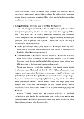 proses internalisasi. Namun internalisasi yang dimaksud oleh Vygotsky bersifat
transformatif, yaitu mampu memunculkan perubahan dan perkembangan yang tidak
sekedar berupa transfer atau pengalihan. Maka belajar dan berkembang merupakan
satu kesatuan dan saling menentukan.
2. Zona pekembangan proksimal (zone of proximal development)
Zona Perkembangan Proksimal/Zona Proximal Development (ZPD) merupakan
konsep utama yang paling mendasar dari teori belajar sosiokultural Vygotsky. Dalam
Luis C. Moll (1993: 156-157), Vygotsky berpendapat bahwa setiap anak dalam suatu
domain mempunyai “level perkembangan aktual” .Vygotsky membagi perkembangan
proksimal (zone of proximal development) ke dalam dua tingkat yaitu tingkat
perkembangan aktual dan potensial:
 Tingkat perkembangan aktual yang tampak dari kemampuan seseorang untuk
menyelesaikan tugas-tugas atau memecahkan berbagai masalah secara mandiri. Hal
Ini disebut sebagai kemampuan intramental.
 Sedangkan tingkat perkembangan potensial tampak dari kemampuan seseorang
untuk menyelesaikan tugas-tugas dan memecahkan masalah ketika di bawah
bimbingan orang dewasa atau ketika berkolaborasi dengan teman sebaya yang
lebih kompeten. Ini disebut sebagai kemampuan intermental.
Secara jelas Vygotsky memberikan pandangan yang matang tentang konsep
tersebut seperti yang dikutip oleh Luis C. Moll (1993: 157) bahwa Jarak antara kedua
tingkat perkembangan aktual dan tingkat perkembangan potensial ini disebut zona
perkembangan proksimal. Zona perkembangan proksimal diartikan sebagai fungsi-
fungsi atau kemampuan-kemampuan yang belum matang yang masih berada dalam
proses pematangan. Ibaratnya sebagai embrio, kuncup atau bunga, yang belum
menjadi buah. Tunas-tunas perkembangan ini akan menjadi matang melalui
interaksinya dengan orang dewasa atau kolaborasi dengan teman sebaya yang lebih
kompeten.
Gagasan Vygotsky tentang zona perkembangan proksimal ini mendasari
perkembangan teori belajar dan pembelajaran untuk meningkatkan kualitas dan
mengoptimalkan perkembangan kognitif anak. jadi sebagai bentuk fundamental dalam
belajar adalah partisipasi dalam kegiatan sosial.
 