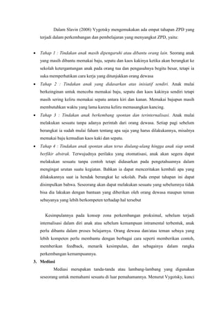 Dalam Slavin (2008) Vygotsky mengemukakan ada empat tahapan ZPD yang
terjadi dalam perkembangan dan pembelajaran yang menyangkut ZPD, yaitu:
 Tahap 1 : Tindakan anak masih dipengaruhi atau dibantu orang lain. Seorang anak
yang masih dibantu memakai baju, sepatu dan kaos kakinya ketika akan berangkat ke
sekolah ketergantungan anak pada orang tua dan pengasuhnya begitu besar, tetapi ia
suka memperhatikan cara kerja yang ditunjukkan orang dewasa
 Tahap 2 : Tindakan anak yang didasarkan atas inisiatif sendiri. Anak mulai
berkeinginan untuk mencoba memakai baju, sepatu dan kaos kakinya sendiri tetapi
masih sering keliru memakai sepatu antara kiri dan kanan. Memakai bajupun masih
membutuhkan waktu yang lama karena keliru memasangkan kancing.
 Tahap 3 : Tindakan anak berkembang spontan dan terinternalisasi. Anak mulai
melakukan sesuatu tanpa adanya perintah dari orang dewasa. Setiap pagi sebelum
berangkat ia sudah mulai faham tentang apa saja yang harus dilakukannya, misalnya
memakai baju kemudian kaos kaki dan sepatu.
 Tahap 4 : Tindakan anak spontan akan terus diulang-ulang hingga anak siap untuk
berfikir abstrak. Terwujudnya perilaku yang otomatisasi, anak akan segera dapat
melakukan sesuatu tanpa contoh tetapi didasarkan pada pengetahuannya dalam
mengingat urutan suatu kegiatan. Bahkan ia dapat menceritakan kembali apa yang
dilakukannya saat ia hendak berangkat ke sekolah. Pada empat tahapan ini dapat
disimpulkan bahwa. Seseorang akan dapat melakukan sesuatu yang sebelumnya tidak
bisa dia lakukan dengan bantuan yang diberikan oleh orang dewasa maupun teman
sebayanya yang lebih berkompeten terhadap hal tersebut
Kesimpulannya pada konsep zona perkembangan proksimal, sebelum terjadi
internalisasi dalam diri anak atau sebelum kemampuan intramental terbentuk, anak
perlu dibantu dalam proses belajarnya. Orang dewasa dan/atau teman sebaya yang
lebih kompeten perlu membantu dengan berbagai cara seperti memberikan contoh,
memberikan feedback, menarik kesimpulan, dan sebagainya dalam rangka
perkembangan kemampuannya.
3. Mediasi
Mediasi merupakan tanda-tanda atau lambang-lambang yang digunakan
seseorang untuk memahami sesuatu di luar pemahamannya. Menurut Vygotsky, kunci
 