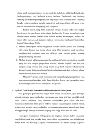 utama untuk memahami proses-proses sosial dan psikologis adalah tanda-tanda atau
lambang-lambang yang berfungsi sebagai mediator. Tanda-tanda atau lambang-
lambang tersebut merupakan produk dari lingkungan sosio-kultural di mana seseorang
berada. Untuk memahami alat-alat mediasi ini, anak-anak dibantu oleh guru, orang
dewasa maupun teman sebaya yang lebih kompeten.
Elemen-elemen yang dapat digunakan sebagai mediasi terdiri dari ucapan,
bunyi suara, tipe percakapan sosial, dialog dan lain-lain, di mana secara kontekstual
elemen-elemen tersebut berada dalam batasan sejarah, kelembagaan, budaya dan
faktor-faktor individu. Ada dua jenis mediasi, yaitu mediasi metakognitif dan mediasi
kognitif (Supratiknya, 2002).
1. Mediasi metakognitif adalah penggunaan alat-alat semiotik (tanda atau lambang)
oleh orang dewasa atau teman sebaya yang lebih kompeten untuk membantu
mengkontruksi pemikiran anak dan akhirnya anak menjadi paham terhadap
pengetahuan yang diajarkan
2. Mediasi kognitif adalah penggunaan alat-alat kognitif untuk memecahkan masalah
yang berkaitan dengan pengetahuan tertentu. Mediasi kognitif bisa berkaitan
dengan konsep spontan dan konsep ilmiah (yang lebih terjamin kebenarannya).
Konsep-konsep ilmiah yang berhasil diinternalisasikan anak akan berfungsi sebagai
mediator dalam pemecahan masalah.
Menurut Vygotsky, untuk membantu anak mengembangkan pengetahuan yang
sungguh-sungguh bermakna, maka dapat dilakukan dengan cara memadukan antara
konsep dan prosedur melalui demonstrasi dan praktek.
3. Aplikasi Teori Belajar Sosio-kultural Dalam Praktek Pembelajaran
Pada penerapan pembelajaran dengan teori belajar sosiokultural, guru berfungsi
sebagai motivator yang memberikan rangsangan agar siswa aktif dan memiliki gairah
untuk berfikir, fasilitator, yang membantu menunjukkan jalan keluar bila siswa
menemukan hambatan dalam proses berfikir, menejer yang mengelola sumber belajar,
serta sebagai rewarder yang memberikan penghargaan pada prestasi yang dicapai siswa,
sehingga mampu meningkatkan motivasi yang lebih tinggi dari dalam diri siswa.
Guru perlu menyediakan berbagai jenis dan tingkatan bantuan (helps) yang dapat
memfasilitasi anak agar mereka dapat memecahkan permasalahan yang dihadapinya.
Dalam kosa kata Psikologi Kognitif, bantuan-bantuan ini dikenal sebagai cognitive
 
