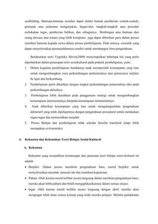 scaffolding. Bantuan-bantuan tersebut dapat dalam bentuk pemberian contoh-contoh,
petunjuk atau pedoman mengerjakan, bagan/alur, langkah-langkah atau prosedur
melakukan tugas, pemberian balikan, dan sebagainya. Bimbingan atau bantuan dari
orang dewasa atau teman yang lebih kompeten juga dapat diberikan guru dalam proses
memberi bantuan kepada siswa dalam proses pembelajaran. Pada intinya, siswalah yang
dapat menyelesaikan permasalahannya sendiri untuk membangun ilmu pengetahuan.
Berdasarkan teori Vygotsky Slavin(2008) menyimpulkan beberapa hal yang perlu
diperhatikan dalam penerapan teori sosiokultural pada praktek pembelajaran, yaitu:
1. Dalam kegiatan pembelajaran hendaknya anak memperoleh kesempatan yang luas
untuk mengembangkan zona perkembangan proksimalnya atau potensinya melalui
be lajar dan berkembang.
2. Pembelajaran perlu dikaitkan dengan tingkat perkembangan potensialnya dari pada
perkembangan aktualnya.
3. Pembelajaran lebih diarahkan pada penggunaan strategi untuk mengembangkan
kemampuan intermentalnya daripada kemampuan intramentalnya.
4. Anak diberikan kesempatan yang luas untuk mengintegrasikan pengetahuan
deklaratif yang telah dipelajarinya dengan pengetahuan prosedural untuk melakukan
tugas-tugas dan memecahkan masalah
5. Proses Belajar dan pembelajaran tidak sekedar bersifat transferal tetapi lebih
merupakan co-konstruksi
4. Kekuatan dan Kelemahan Teori Belajar Sosial Kultural
A. Kekuatan
Kekuatan yang menjadikan keuntungan dari peneraan teori belajar sosio-kultural ini
adalah:
 Berpikir. Dalam proses membina pengetahuan baru, murid berpikir untuk
menyelesaikan masalah, mencari ide dan membuat keputusan.
 Paham. Oleh kerana murid terlibat secara langsung dalam membina pengetahuan baru,
mereka akan lebih paham dan boleh mengaplikasikannya dalam semua situasi.
 Ingat. Oleh karena murid terlibat secara langsung dengan aktif, mereka akan
mengingat lebih lama semua konsep yang telah mereka pelajari. Melalui pendekatan
 
