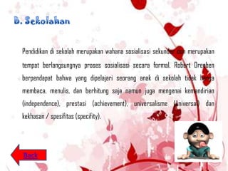 Pendidikan di sekolah merupakan wahana sosialisasi sekunder dan merupakan
tempat berlangsungnya proses sosialisasi secara formal. Robert Dreeben
berpendapat bahwa yang dipelajari seorang anak di sekolah tidak hanya
membaca, menulis, dan berhitung saja namun juga mengenai kemandirian
(independence), prestasi (achievement), universalisme (universal) dan
kekhasan / spesifitas (specifity).




Back
 