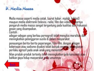 Media massa seperti media cetak, (surat kabar, mjalah, tabloid)
maupun media elektronik (televisi, radio, film dan video). Besarnya
pengaruh media massa sangat tergantung pada kualitas dan frekuensi
pesan yang disampaikan.
Contoh :
adegan-adegan yang berbau pornografi telah mengikis moralitas dan
meningkatkan pelanggaran susila di dalam masyarakat
penayangan berita-berita peperangan, film-film, dengan adegan
kekerasan atau sadisme diyakini telah banyak memicu peningkatan
perilaku agresif pada anak-anak yang menonton.
Iklan produk-produk tertentu telah meningkatkan pola konsumsi atau
bahkan gaya hidup masyarakat pada umumnya.
Back
 