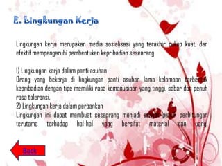 Lingkungan kerja merupakan media sosialisasi yang terakhir cukup kuat, dan
efektif mempengaruhi pembentukan kepribadian seseorang.

1) Lingkungan kerja dalam panti asuhan
Orang yang bekerja di lingkungan panti asuhan lama kelamaan terbentuk
kepribadian dengan tipe memiliki rasa kemanusiaan yang tinggi, sabar dan penuh
rasa toleransi.
2) Lingkungan kerja dalam perbankan
Lingkungan ini dapat membuat seseorang menjadi sangat penuh perhitungan
terutama terhadap hal-hal yang bersifat material dan uang.


  Back
 