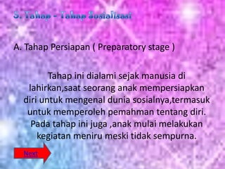 A. Tahap Persiapan ( Preparatory stage )

         Tahap ini dialami sejak manusia di
   lahirkan,saat seorang anak mempersiapkan
  diri untuk mengenal dunia sosialnya,termasuk
   untuk memperoleh pemahman tentang diri.
    Pada tahap ini juga ,anak mulai melakukan
      kegiatan meniru meski tidak sempurna.
  Next
 