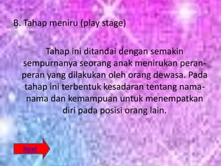 B. Tahap meniru (play stage)

        Tahap ini ditandai dengan semakin
  sempurnanya seorang anak menirukan peran-
  peran yang dilakukan oleh orang dewasa. Pada
   tahap ini terbentuk kesadaran tentang nama-
   nama dan kemampuan untuk menempatkan
             diri pada posisi orang lain.


  Next
 